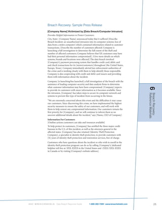 Breach Recovery: Sample Press Release
           [Company Name] Victimized by [Data Breach/Computer Intrusion]
           Provides Helpful Information to Protect Customers
           City, State– [Company Name] announced today that it suffered [Describe
           Breach Incident: an unauthorized intrusion into its computer systems; loss of
           data from a stolen computer] which contained information related to customer
           transactions. [Describe the number of customers affected: Company is
           launching a full investigation to determine the full extent of the theft and
           number of affected customers; Company believes that XX customers may have
           had their personal information compromised]. [Give more details on which
           systems, brands and locations were affected] The data breach involved
           [Company’s] payment processing system that handles credit card, debit card
           and check transactions for its [stores/customers] throughout [the United States,
           Europe, Texas]. Company immediately alerted law enforcement authorities of
           the crime and is working closely with them to help identify those responsible.
           Company is also cooperating with credit and debit card issuers and providing
           them with information about the incident.
           Company [is launching/has launched] a full investigation of the breach with the
           assistance of leading computer security and data analysis firms to determine
           what customer information may have been compromised. [Company] expects




                                                                                                6
           to provide its customers with more information as it becomes available. Since
           the intrusion, [Company] has taken steps to secure its computer network and




                                                                                                Reference Materials
                                                                                                Breach Recovery:
           systems to prevent this type of incident from occurring in the future.
           “We are extremely concerned about this event and the difficulties it may cause
           our customers. Since discovering this crime, we have implemented the highest
           security measures to ensure the safety of our customers, and will work with
           them to help restore any compromised information. Our customers remain the
           first priority for [Company], and we will continue to inform them as we
           uncover additional details about the incident,” says [Name, CEO of Company]
           Information For Customers
           [Outline actions customers can take and resources available]
           To help protect its customers, [Company] has notified the three major credit
           bureaus in the U.S. of this incident, as well as the attorneys general in the
           affected states. [Company] has also retained [Identity Theft Protection
           Company], a specialist in identity theft protection, to provide customers with
           [X] years of identity theft protection and restoration services, free of charge.
           Customers who have questions about the incident or who wish to enroll in the
           identity theft protection program can do so by calling [Company’s] dedicated
           helpline toll free at: XXX-XXXX in the United States and (XXX) XXX-XXXX
           in Canada or by visiting [Company’s website address].




ASC BREACHSHIELD    Data Breach Response Guide          1-800-350-7209 | www.breachshield.com               25
 
