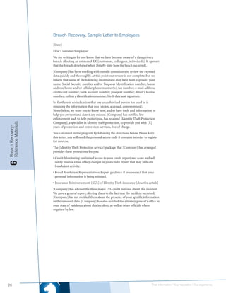 Breach Recovery: Sample Letter to Employees

                      [Date]
                      Dear Customer/Employee:
                      We are writing to let you know that we have become aware of a data privacy
                      breach affecting an estimated XX [customers, colleagues, individuals]. It appears
                      that the breach developed when [briefly state how the beach occurred].
                      [Company] has been working with outside consultants to review the exposed
                      data quickly and thoroughly. At this point our review is not complete, but we
                      believe that some of the following information may have been exposed: your
                      name; Social Security number and/or Taxpayer Identification number; home
                      address; home and/or cellular phone number(s); fax number; e-mail address;
                      credit card number; bank account number; passport number; driver’s license
                      number; military identification number; birth date and signature.
                      So far there is no indication that any unauthorized person has used or is
                      misusing the information that was [stolen, accessed, compromised].
                      Nonetheless, we want you to know now, and to have tools and information to
                      help you prevent and detect any misuse. [Company] has notified law
                      enforcement and, to help protect you, has retained [Identity Theft Protection
                      Company], a specialist in identity theft protection, to provide you with [X]
Reference Materials
Breach Recovery:




                      years of protection and restoration services, free of charge.
                      You can enroll in the program by following the directions below. Please keep
                      this letter; you will need the personal access code it contains in order to register
                      for services.
                      The [Identity Theft Protection service] package that [Company] has arranged
                      provides these protections for you:
                      • Credit Monitoring: unlimited access to your credit report and score and will
                        notify you via email of key changes in your credit report that may indicate
6




                        fraudulent activity.
                      • Fraud Resolution Representatives: Expert guidance if you suspect that your
                        personal information is being misused.
                      • Insurance Reimbursement: [$XX] of Identity Theft insurance [describe details]
                      [Company] has advised the three major U.S. credit bureaus about this incident.
                      We gave a general report, alerting them to the fact that the incident occurred;
                      [Company] has not notified them about the presence of your specific information
                      in the removed data. [Company] has also notified the attorney general’s office in
                      your state of residence about this incident, as well as other officials where
                      required by law.




26                                                                                                   Their information | Your reputation | Our experience.
 