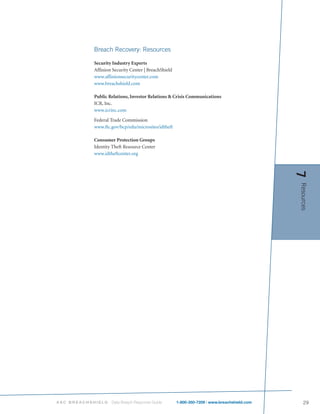 Breach Recovery: Resources

           Security Industry Experts
           Affinion Security Center | BreachShield
           www.affinionsecuritycenter.com
           www.breachshield.com

           Public Relations, Investor Relations & Crisis Communications
           ICR, Inc.
           www.icrinc.com

           Federal Trade Commission
           www.ftc.gov/bcp/edu/microsites/idtheft

           Consumer Protection Groups
           Identity Theft Resource Center
           www.idtheftcenter.org




                                                                                             7
                                                                                             Resources




ASC BREACHSHIELD   Data Breach Response Guide        1-800-350-7209 | www.breachshield.com      29
 