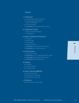 Contents


           1    Introduction
               04 An Explanation of Affinion’s Expertise
               05 The Facts About Data Breaches
                  What Is a Data Breach?
               07 FAQ & Terminology
               10 Case Study 1.1 | Insurance Services Company

           2    Explanation of Laws
               11 States That Require Disclosure
               11 Red Flag Rules

           3   Breach Preparation & Response
               12 Preparation
               12 Assemble Team
               13 Documentation




                                                                                              1
               13 Response/Protection




                                                                                              Introduction
               15 Case Study 3.1 | Large Healthcare Company
               16 Case Study 3.2 | Large Grocery Chain

           4   Communication
               17 Crisis Communication
               20 Case Study 4.1 | The Largest Data Breach in History
               21 Case Study 4.2 | Federal Government Agency
               22 Case Study 4.3 | Financial Institution

           5   Solutions
               23 Notification
               23 Enrollment Options
               23 Member Services

           6   Breach Recovery Materials
               25 Sample Press Release
               26 Sample Letter to Employees
               28 Sample Letter to Customers

           7   Resources
               29 Industry Experts, Contact Leads




ASC BREACHSHIELD     Data Breach Response Guide       1-800-350-7209 | www.breachshield.com       03
 
