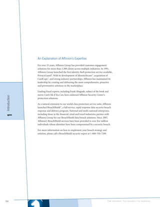 An Explanation of Affinion’s Expertise

               For over 35 years, Affinion Group has provided customer engagement
               solutions for more than 5,300 clients across multiple industries. In 1991,
               Affinion Group launched the first identity theft protection service available,
               PrivacyGuard®. With its development of IdentitySecure , acquisition of
                                                                       SM




               CardCops , and strong industry partnerships, Affinion has maintained its
                         SM




               leadership by creating and delivering the most comprehensive, proactive
               and preventative solutions in the marketplace.

               Leading fraud experts, including Frank Abagnale, subject of the book and
               movie Catch Me if You Can, have endorsed Affinion Security Center’s
Introduction




               protection solutions.

               As a natural extension to our world-class protection service suite, Affinion
               launched BreachShield , a full service, rapid response data security breach
                                      SM




               response and delivery program. National and multi-national enterprises,
               including those in the financial, retail and travel industries, partner with
1




               Affinion Group for our BreachShield data breach solutions. Since 2007,
               Affinion’s BreachShield services have been provided to over five million
               individuals whose identities have been compromised by a security breach.

               For more information on how to implement your breach strategy and
               solution, please call a BreachShield security expert at 1-800-350-7209.




04                                                                                       Their information | Your reputation | Our experience.
 