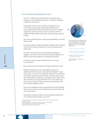 The Facts About Data Breaches (cont.)

                  • As of Oct. 1, 2008, 44 states and the District of Columbia require
                    companies to notify individuals (consumers or employees) regarding
                    a potential or actual breach

                  • Social Security numbers (38%) and names and addresses (43%)
                    were the data most frequently compromised. Although 15% of
                    victims suffered ATM or debit PIN compromise, and 13% credit PIN
                    compromise, only 9% of victims went on to experience ATM cash
                    withdrawls. Both fraudulent online and in-person purchases increased
                    in 20081

                  • The total annual fraud amount in 2008 measured $48 billion, versus $45
                                                                                                                                    The three main forms of identity theft
                    billion in 20071                                                                                                and their frequency, as determined
                                                                                                                                    by the Federal Trade Commission,
                                                                                                                                    through a survey of actual identity
                  • Increased availability of public information combined with easy Internet
                                                                                                                                    theft victims.
                    access has left consumers vulnerable to far more devastating types of
                    identity theft                                                                                                  • New accounts and other fraud

                                                                                                                                    • Misuse of existing non-credit card
                  • Over 88% of all cases this year involved incidents resulting from                                                 account or account number
                    negligence. Per-victim cost for data breaches involving negligence cost
Introduction




                                                                                                                                    • Misuse of existing credit card
                    $199 per record versus malicious acts costing $225 per person2                                                    or credit card number

                                                                                                                                    Identity Theft Resource Center Report,
                  • On average, consumers spent nearly $500 of their own money                                                      January 8, 2008

                    to clear up fraud3
1




                  • New account fraud cost the industry $18 billion and $579 per victim3

                  • Healthcare and financial services suffer highest customer loss:
                    Healthcare and financial services companies have the highest average
                    rate of churn – 6.5% and 5.5%, respectively. High churn rates reflect the
                    fact that these industries manage and collect consumers’ most sensitive
                    data. Additionally, the average cost of a healthcare breach ($282) is more
                    than twice that of an average retail breach ($131). Thus, another sign
                    that consumers may have a higher expectation for the protection and
                    privacy of their healthcare records3

                  • Trust may be intangible and hard to quantify, but the result of breaking
                    that trust is clear, as the cost of lost business represents 69% of the total
                    cost of a data breach3

                  • The majority of breaches in 2008 occurred at merchants and businesses
                    (37%), followed by the education sector (22%)4

               1. Javelin 2009 Identity Fraud Survey Report - Identity Fraud on the Rise But Consumer Costs Plummet
                  as Protections Increase
               2. 2008 Annual Study: Cost of a Data Breach, Ponemon Institute, LLC February 2009
               3. Javelin Strategy & Research 2009 Identity Fraud Survey Report
               4. Javelin Strategy & Research 2008 Data Breaches




06                                                                                                                    Their information | Your reputation | Our experience.
 
