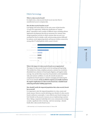 FAQ & Terminology

           What is a data security breach?
           In simple terms, a data security breach occurs any time there is
           unauthorized access to company data.

           How do data security breaches occur?
           Lost laptops and system failure are the main causes of data breaches
           (35 and 33% respectively). Within the classification of “systems
           glitch,” respondents cited a number of different issues, including software
           applications development that did not anonymize live customer data,
           merger/acquisition activities in which customer data was sent to an
           unrelated law firm by mistake, credit card processing systems infiltrated
           by malware, social engineering attacks and insecure wireless connectivity,
           among other IT-related glitches which caused a breach.1




                                                                                                                 1
                                                                                                                 Introduction
           What is the impact of a data security breach on an organization?
           The impact of a data security breach can be far reaching and long lasting.
           This includes loss of data, compliance pressures, customer loss or attrition,
           diminished trust, reduction in brand equity, litigation, and negative media
           coverage. Any and all of these issues have the potential to erode shareholder
           value and customer confidence. As such, the smooth execution of a
           comprehensive breach response is critical to managing and reinforcing the
           trust of your clientele. In fact, an effective response can actually transform
           the negative implications of a data security breach into a valuable brand-
           enhancing and loyalty-building opportunity.

           How should I notify the impacted population that a data security breach
           has occurred?
           It is important to alert the impacted population in a clear, concise and
           timely manner. However, merely informing your clientele of a data security
           breach could prove catastrophic. A more effective post-breach strategy is to
           brief clientele on the proactive measures you are implementing to protect
           them. Taking a responsive leadership role in your communication strategy
           can play a significant role in restoring – and even increasing – clientele
           loyalty after a data security breach occurs.

           1. 2008 Annual Study: Cost of a Data Breach, Ponemon Institute, LLC February 2009




ASC BREACHSHIELD        Data Breach Response Guide                       1-800-350-7209 | www.breachshield.com       07
 
