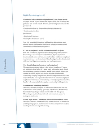 FAQ & Terminology (cont.)

               What should I offer to the impacted population of a data security breach?
               What you provide to your clientele will depend on the risks ascribed to the
               particular data security breach. However, general best practices include the
               provision of:
               • Credit reports from the three major credit reporting agencies
               • Credit monitoring alerts
               • Fraud alerts
               • Identity theft insurance
               • Identity fraud resolution services

               Your ASC BreachShield consultant will be able to determine the most
               effective benefits configuration based on the unique circumstances and
               characteristics of your data security breach.

               If a data security breach occurs, what am I required to do by law?
               Each state has differing regulations about the reporting and recompense
               for resolving a data security breach. In addition, if your organization
               touches clientele across state lines, you may be subject to different compliance
               requirements based on the location of the affected parties. You should check
Introduction




               with your legal department regarding your legal requirements.

               Why should I take action beyond my legal obligations?
               There are many reasons to address a data security breach even if you are
               not required to do so by law. In a world where information can be shared
1




               instantaneously, you need to consider possible repercussions, should your
               clientele be notified of your data security breach by another entity.
               Additionally, notifying and protecting the impacted population reflects the
               responsibility that your organization feels toward its customers, employees,
               suppliers and other valued partners. Lastly, a seemingly negative event, when
               handled well, can actually be leveraged as a relationship building activity.

               What are Credit Monitoring and Alerts?
               This service monitors changes to an individual’s credit records with one
               of the national credit reporting agencies (Credit Bureaus). Members will
               be notified of any changes to their records on file with that agency.
               Those changes could include events such as new accounts opened or
               a change in credit score.

               What is Triple-Bureau Credit Report with Triple-Bureau Credit Score?
               This service delivers Credit Reports and Credit Scores from all three major
               credit reporting agencies. Customers also receive a comprehensive analysis,
               detailing which factors impact their rating.




08                                                                                       Their information | Your reputation | Our experience.
 