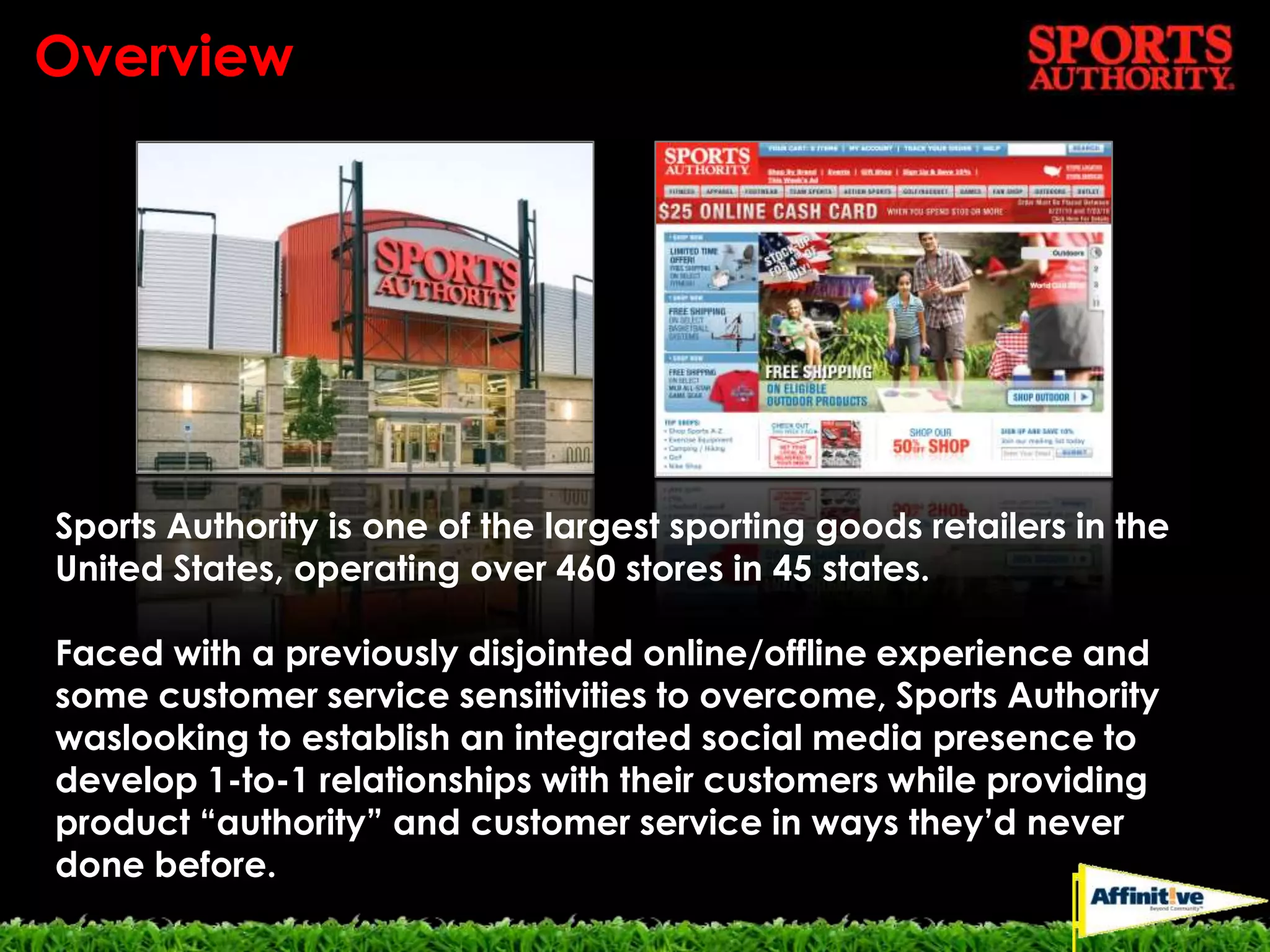 OverviewSports Authority is one of the largest sporting goods retailers in the United States, operating over 460 stores in 45 states.Faced with a previously disjointed online/offline experience and some customer service sensitivities to overcome, Sports Authority waslooking to establish an integrated social media presence to develop 1-to-1 relationships with their customers while providing product “authority” and customer service in ways they’d never done before.