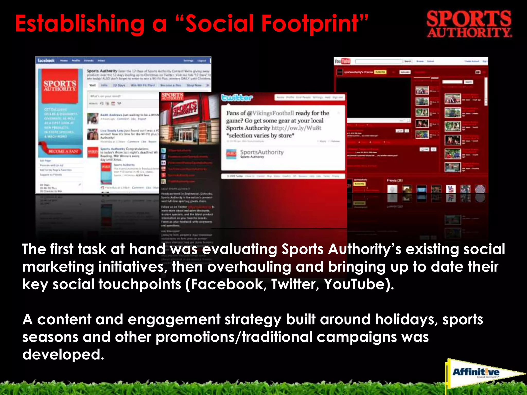 Establishing a “Social Footprint”The first task at hand was evaluating Sports Authority’s existing social marketing initiatives, then overhauling and bringing up to date their key social touchpoints (Facebook, Twitter, YouTube).A content and engagement strategy built around holidays, sports seasons and other promotions/traditional campaigns was developed.
