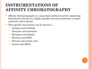 INSTRUMENTATIONS OF
AFFINITY CHROMATOGRAPHY
 Affinity chromatography is a separation method used for separating
biomolecules based on a highly specific interaction between a target
molecules and a ligand.
 This specific interactions can be between –
 Antigen and antibody.
 Enzymes and substrate.
 Receptors and ligand,
 Histones and DNA.
 Protein and nucleic acid.
 Lysine and rRNA.
 
