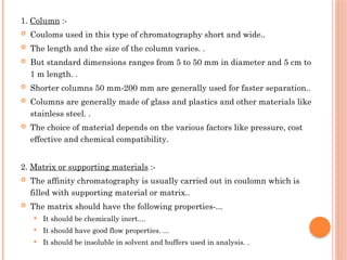 1. Column :-
 Couloms used in this type of chromatography short and wide..
 The length and the size of the column varies. .
 But standard dimensions ranges from 5 to 50 mm in diameter and 5 cm to
1 m length. .
 Shorter columns 50 mm-200 mm are generally used for faster separation..
 Columns are generally made of glass and plastics and other materials like
stainless steel. .
 The choice of material depends on the various factors like pressure, cost
effective and chemical compatibility.
2. Matrix or supporting materials :-
 The affinity chromatography is usually carried out in coulomn which is
filled with supporting material or matrix..
 The matrix should have the following properties-...
 It should be chemically inert....
 It should have good flow properties. ...
 It should be insoluble in solvent and buffers used in analysis. .
 