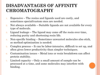 DISADVANTAGES OF AFFINITY
CHROMATOGRAPHY
1. Expensive – The resins and ligands used are costly, and
sometimes special/custom ones are needed.
2. Not always available – Suitable ligands are not available for every
type of molecule.
3. Ligand leakage – The ligand may come off the resin over time,
reducing purity and shortening resin life.
4. Non-specific binding – Sometimes unwanted molecules also stick,
so method optimization is needed.
5. Complex process – It can be labor-intensive, difficult to set up, and
often gives lower productivity than simpler techniques.
6. Contamination issues – Metal ions or resin breakdown can affect
protein stability.
7. Limited capacity – Only a small amount of sample can be
processed at a time, and some molecules may interfere with
binding.
 