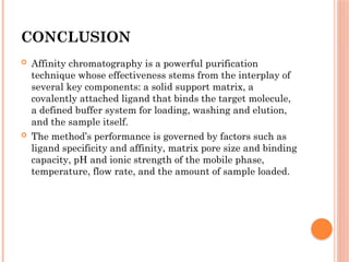 CONCLUSION
 Affinity chromatography is a powerful purification
technique whose effectiveness stems from the interplay of
several key components: a solid support matrix, a
covalently attached ligand that binds the target molecule,
a defined buffer system for loading, washing and elution,
and the sample itself.
 The method’s performance is governed by factors such as
ligand specificity and affinity, matrix pore size and binding
capacity, pH and ionic strength of the mobile phase,
temperature, flow rate, and the amount of sample loaded.
 