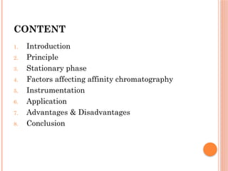 CONTENT
1. Introduction
2. Principle
3. Stationary phase
4. Factors affecting affinity chromatography
5. Instrumentation
6. Application
7. Advantages & Disadvantages
8. Conclusion
 