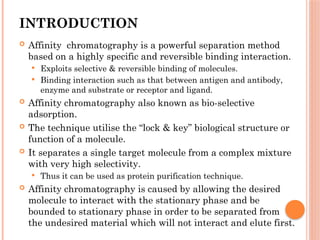 INTRODUCTION
 Affinity chromatography is a powerful separation method
based on a highly specific and reversible binding interaction.
 Exploits selective & reversible binding of molecules.
 Binding interaction such as that between antigen and antibody,
enzyme and substrate or receptor and ligand.
 Affinity chromatography also known as bio-selective
adsorption.
 The technique utilise the “lock & key” biological structure or
function of a molecule.
 It separates a single target molecule from a complex mixture
with very high selectivity.
 Thus it can be used as protein purification technique.
 Affinity chromatography is caused by allowing the desired
molecule to interact with the stationary phase and be
bounded to stationary phase in order to be separated from
the undesired material which will not interact and elute first.
 