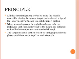 PRINCIPLE
 Affinity chromatography works by using the specific
reversible binding between a target molecule and a ligand
that is covalently attached to a solid support matrix.
 When a sample passes through the column, only the
molecules that specifically bind to the ligand are retained
while all other components are washed through.
 The target molecule is then eluted by changing the mobile
phase conditions, such as pH or ionic strength.
 