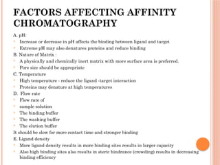 FACTORS AFFECTING AFFINITY
CHROMATOGRAPHY
A. pH:
 Increase or decrease in pH affects the binding between ligand and target
 Extreme pH may also denatures proteins and reduce binding
B. Nature of Matrix :
 A physically and chemically inert matrix with more surface area is preferred.
 Pore size should be appropriate
C. Temperature
 High temperature - reduce the ligand -target interaction
 Proteins may denature at high temperatures
D. Flow rate
 Flow rate of
 sample solution
 The binding buffer
 The washing buffer
 The elution buffer
It should be slow for more contact time and stronger binding
E. Ligand density
 More ligand density results in more binding sites results in larger capacity
 Also high binding sites also results in steric hindrance (crowding) results in decreasing
binding efficiency
 