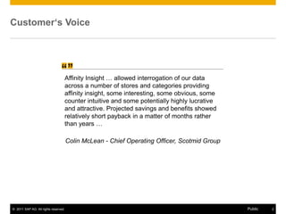 Customer‘s Voice


                                       “
                                “     Affinity Insight … allowed interrogation of our data
                                      across a number of stores and categories providing
                                      affinity insight, some interesting, some obvious, some
                                      counter intuitive and some potentially highly lucrative
                                      and attractive. Projected savings and benefits showed
                                      relatively short payback in a matter of months rather
                                      than years …

                                      Colin McLean - Chief Operating Officer, Scotmid Group




© 2011 SAP AG. All rights reserved.                                                             Public   2
 
