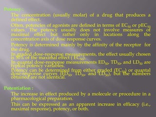 Potency :
   The concentration (usually molar) of a drug that produces a
   defined effect.
   Often, potencies of agonists are defined in terms of EC50 or pEC50
   values. The potency usually does not involve measures of
   maximal effect but rather only in locations along the
   concentration axis of dose response curves.
   Potency is determined mainly by the affinity of the receptor for
   the drug.
   In graded dose-response measurements, the effect usually chosen
   is 50% of the maximal effect ( EC50).
   In quantal dose-response measurements ED50, TD50, and LD50 are
   typical potency variables.
   Potency can be determined from either graded (EC50) or quantal
   dose-response curves (ED50, TD50, and LD50), but the numbers
   obtained are not identical.

Potentiation :
   The increase in effect produced by a molecule or procedure in a
   pharmacological preparation.
   This can be expressed as an apparent increase in efficacy (i.e.,
   maximal response), potency, or both.
 