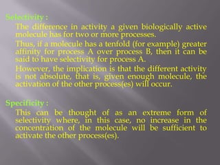 Selectivity :
  The difference in activity a given biologically active
  molecule has for two or more processes.
  Thus, if a molecule has a tenfold (for example) greater
  affinity for process A over process B, then it can be
  said to have selectivity for process A.
  However, the implication is that the different activity
  is not absolute, that is, given enough molecule, the
  activation of the other process(es) will occur.

Specificity :
  This can be thought of as an extreme form of
  selectivity where, in this case, no increase in the
  concentration of the molecule will be sufficient to
  activate the other process(es).
 