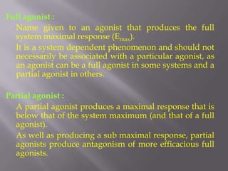 Full agonist :
  Name given to an agonist that produces the full
  system maximal response (Emax).
  It is a system dependent phenomenon and should not
  necessarily be associated with a particular agonist, as
  an agonist can be a full agonist in some systems and a
  partial agonist in others.

Partial agonist :
  A partial agonist produces a maximal response that is
  below that of the system maximum (and that of a full
  agonist).
  As well as producing a sub maximal response, partial
  agonists produce antagonism of more efficacious full
  agonists.
 