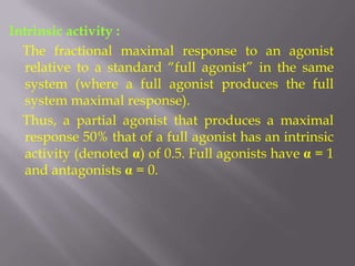 Intrinsic activity :
  The fractional maximal response to an agonist
  relative to a standard “full agonist” in the same
  system (where a full agonist produces the full
  system maximal response).
  Thus, a partial agonist that produces a maximal
  response 50% that of a full agonist has an intrinsic
  activity (denoted α) of 0.5. Full agonists have α = 1
  and antagonists α = 0.
 