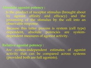 Absolute agonist potency :
 Is the product of receptor stimulus (brought about
  by agonist affinity and efficacy) and the
  processing of the stimulus by the cell into an
  observable response.
  Because this latter process is system (cell type)
  dependent, absolute potencies are system-
  dependent measures of agonist activity.

Relative agonist potency :
  Are system-independent estimates of agonist
  activity that can be compared across systems
  (provided both are full agonists).
 