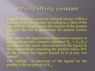 Ligands reside at a point of minimal energy within a
binding locus of a protein according to a ratio of the
rate that the ligand leaves the surface of the protein
(koff) and the rate it approaches the protein surface
(kon).
This ratio is the equilibrium dissociation constant of
the ligand–protein complex (denoted Keq = koff/kon)
and defines the molar concentration of the ligand in
the compartment containing the protein where 50%
of the protein has ligand bound to it at any one
instant.
The “affinity” or attraction of the ligand for the
protein is the reciprocal of Keq.
 