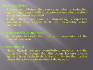 Hemi-equilibria :
  A pseudoequilibrium that can occur when a fast-acting
  agonist equilibrates with a receptor system where a slow-
  acting antagonist is present.
  Under these condition, a slow-acting competitive
  antagonist may appear to be an irreversibly acting
  antagonist.

Insurmountable antagonism :
   A receptor blockade that results in depression of the
   maximal response.

Inverse agonist :
  These ligands reverse constitutive receptor activity.
   Currently it is thought that this occurs because inverse
   agonists have a selectively higher affinity for the inactive
   versus the active conformation of the receptor.
 
