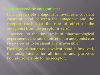 Pseudoirreversible antagonism :
  True irreversible antagonism involves a covalent
  chemical bond between the antagonist and the
  receptor (such that the rate of offset of the
  antagonist from the receptor is zero).
  However, on the time scale of pharmacological
  experiments, the rate of offset of an antagonist can
  be so slow as to be essentially irreversible.
  Therefore, although no covalent bond is involved,
  the antagonist is for all intents and purposes
  bound irreversibly to the receptor.
 