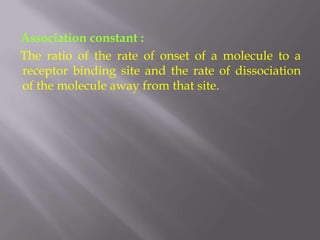Association constant :
The ratio of the rate of onset of a molecule to a
receptor binding site and the rate of dissociation
of the molecule away from that site.
 