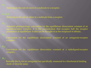 K1 :
       Referring to the rate of onset of a molecule to a receptor.

k2 (k-1):
     Referring to the rate of offset of a molecule from a receptor.

KA :
       Standard pharmacologic convention for the equilibrium dissociation constant of an
       agonist-receptor complex. It is the concentration that occupies half the receptor
       population at equilibrium. It also can be thought of as the reciprocal of affinity.
KB :
       Convention for the equilibrium dissociation constant of an antagonist-receptor
       complex.

Kd:
       Convention for the equilibrium dissociation constant of a radioligand-receptor
       complex.

KI :
       Basically the KB for an antagonist but specifically measured in a biochemical binding
       study or enzyme assay.
 