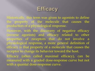 Historically, this term was given to agonists to define
the property of the molecule that causes the
production of a physiological response.
However, with the discovery of negative efficacy
(inverse agonists) and efficacy related to other
properties of receptors that do not involve a
physiological response, a more general definition of
efficacy is that property of a molecule that causes the
receptor to change its behavior toward the host.
Efficacy (often called maximal efficacy), can be
measured with a graded dose-response curve but not
with a quantal dose-response curve.
 