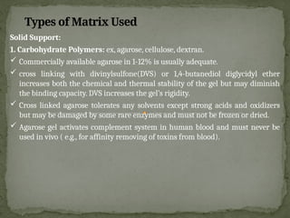 Types of Matrix Used
Solid Support:
1. Carbohydrate Polymers: ex, agarose, cellulose, dextran.
 Commercially available agarose in 1-12% is usually adequate.
 cross linking with divinylsulfone(DVS) or 1,4-butanediol diglycidyl ether
increases both the chemical and thermal stability of the gel but may diminish
the binding capacity. DVS increases the gel’s rigidity.
 Cross linked agarose tolerates any solvents except strong acids and oxidizers
but may be damaged by some rare enzymes and must not be frozen or dried.
 Agarose gel activates complement system in human blood and must never be
used in vivo ( e.g., for affinity removing of toxins from blood).
 