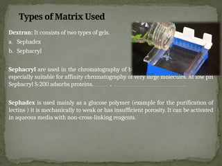 Dextran: It consists of two types of gels.
a. Sephadex
b. Sephacryl
Sephacryl are used in the chromatography of biomolecules. Sephacryl S-1000 is
especially suitable for affinity chromatography of very large molecules. At low pH
Sephacryl S-200 adsorbs proteins.
Sephadex is used mainly as a glucose polymer (example for the purification of
lectins ) it is mechanically to weak or has insufficient porosity. It can be activated
in aqueous media with non-cross-linking reagents.
Types of Matrix Used
 