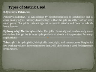 B. Synthetic Polymers:
Polyacrylamide(PAA) is synthesized by copolymerization of acrylamide and a
cross linking agent. Primary disadvantage is that the gels are either soft or have
small pores. PAA gel is resistant against enzymatic attacks and does not adsorb
biomolecules.
Hydroxy Alkyl Methacrylate Gels: The gel is chemically and mechanically more
stable than PAA gel but is more hydrophobic and thus it is inappropriate for many
applications.
Trisacryl: It is hydrophilic, biologically inert, rigid, and macroporous. Despite its
low working volume( it contains more than 30% of solids) it is used for large scale
preparations.
Types of Matrix Used
 