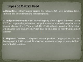 C. Mixed Gels: Polyacrylamide-agarose gels (ultrogel AcA) were developed for gel
filtration and tested for affinity chromatography.
D. Inorganic Materials: When extreme rigidity of the support is needed , as for
HPLC and large-scale applications, inorganic materials are used ( irregular porous
glass or silica particles). They are soluble pH >8, although a coating of zirconium
will enhance their stability. otherwise, glass or silica may be coated with an inert
polymer.
E. Magnetic Carriers : Magnetic sorbent particles (magnogel AcA 44 and
Actmagnogel AcA 44) are useful for batch extraction from large volumes of diluted
and/or turbid solutions.
Types of Matrix Used
 