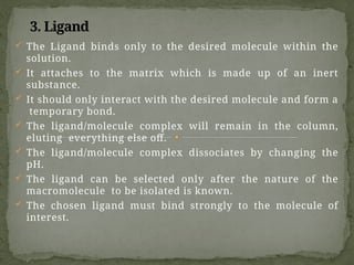 3. Ligand
 The Ligand binds only to the desired molecule within the
solution.
 It attaches to the matrix which is made up of an inert
substance.
 It should only interact with the desired molecule and form a
temporary bond.
 The ligand/molecule complex will remain in the column,
eluting everything else off.
 The ligand/molecule complex dissociates by changing the
pH.
 The ligand can be selected only after the nature of the
macromolecule to be isolated is known.
 The chosen ligand must bind strongly to the molecule of
interest.
 