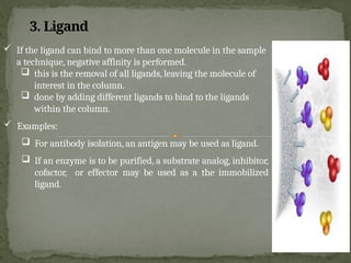  If the ligand can bind to more than one molecule in the sample
a technique, negative affinity is performed.
 this is the removal of all ligands, leaving the molecule of
interest in the column.
 done by adding different ligands to bind to the ligands
within the column.
 Examples:
 For antibody isolation, an antigen may be used as ligand.
 If an enzyme is to be purified, a substrate analog, inhibitor,
cofactor, or effector may be used as a the immobilized
ligand.
3. Ligand
 