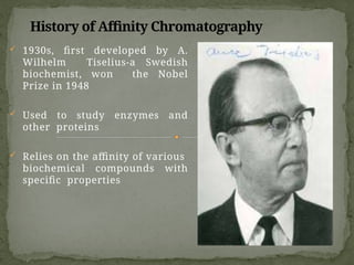 History of Affinity Chromatography
 1930s, first developed by A.
Wilhelm Tiselius-a Swedish
biochemist, won the Nobel
Prize in 1948
 Used to study enzymes and
other proteins
 Relies on the affinity of various
biochemical compounds with
specific properties
 