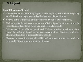Immobilization of ligand
 Immobilization of the affinity ligand is also very important when designing
an affinity chromatography method for biomolecule purification.
 Activity of the affinity ligand can be affected by multi-site attachment,
 Multi-site attachment occurs when an affinity ligand is attached through
more than one functional group on a single ligand molecule.
 Orientation of the affinity ligand, and If these multiple attachment sites
cause the affinity ligand to become denatured or distorted, multisite
attachment can lead to reduced binding affinity.
 However, in some instances, the additional attachment sites can result in
more stable ligand attachment steric hindrance.
3. Ligand
 