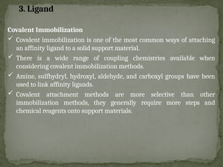 Covalent Immobilization
 Covalent immobilization is one of the most common ways of attaching
an affinity ligand to a solid support material.
 There is a wide range of coupling chemistries available when
considering covalent immobilization methods.
 Amine, sulfhydryl, hydroxyl, aldehyde, and carboxyl groups have been
used to link affinity ligands.
 Covalent attachment methods are more selective than other
immobilization methods, they generally require more steps and
chemical reagents onto support materials.
3. Ligand
 