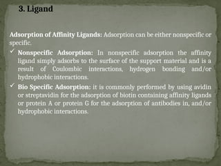Adsorption of Affinity Ligands: Adsorption can be either nonspecific or
specific.
 Nonspecific Adsorption: In nonspecific adsorption the affinity
ligand simply adsorbs to the surface of the support material and is a
result of Coulombic interactions, hydrogen bonding and/or
hydrophobic interactions.
 Bio Specific Adsorption: it is commonly performed by using avidin
or streptavidin for the adsorption of biotin containing affinity ligands
or protein A or protein G for the adsorption of antibodies in, and/or
hydrophobic interactions.
3. Ligand
 