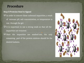 Procedure
Step-3 Proteins bind to ligand
 In order to remove these unbound impurities, a wash
of extreme pH, salt concentration, or temperature is
run through the gel.
 It is important to use a strong wash so that all the
impurities are removed.
 Once the impurities are washed-out, the only
remaining part of the protein mixture should be the
desired isolates.
 
