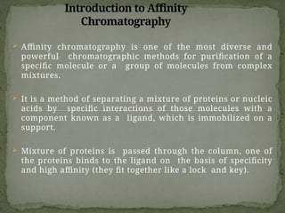 Introduction to Affinity
Chromatography
 Affinity chromatography is one of the most diverse and
powerful chromatographic methods for purification of a
specific molecule or a group of molecules from complex
mixtures.
 It is a method of separating a mixture of proteins or nucleic
acids by specific interactions of those molecules with a
component known as a ligand, which is immobilized on a
support.
 Mixture of proteins is passed through the column, one of
the proteins binds to the ligand on the basis of specificity
and high affinity (they fit together like a lock and key).
 
