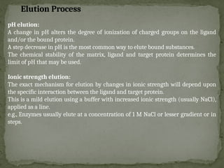 pH elution:
A change in pH alters the degree of ionization of charged groups on the ligand
and/or the bound protein.
A step decrease in pH is the most common way to elute bound substances.
The chemical stability of the matrix, ligand and target protein determines the
limit of pH that may be used.
Ionic strength elution:
The exact mechanism for elution by changes in ionic strength will depend upon
the specific interaction between the ligand and target protein.
This is a mild elution using a buffer with increased ionic strength (usually NaCl),
applied as a line.
e.g., Enzymes usually elute at a concentration of 1 M NaCl or lesser gradient or in
steps.
Elution Process
 