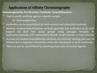 Applications of Affinity Chromatography
Immunoglobulin Purification (Antibody Immobilization):
 Used to purify antibody against a specific antigen
Ex: Immunoglobulins
 Antibodies can be immobilized by both covalent and adsorption methods.
 Random covalent immobilization methods generally link antibodies to the solid
support via their free amine groups using cyanogen bromide, N-
hydroxysuccinimide, N,N’-carbonyldiimidazole, tresyl chloride, or tosyl chloride.
 As these are random immobilization methods, the antibody binding sites may be
blocked due to improper orientation, multi-site attachment or steric hindrance.
 They can also be immobilized by adsorbing them onto secondary ligands.
 