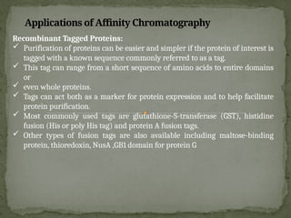 Recombinant Tagged Proteins:
 Purification of proteins can be easier and simpler if the protein of interest is
tagged with a known sequence commonly referred to as a tag.
 This tag can range from a short sequence of amino acids to entire domains
or
 even whole proteins.
 Tags can act both as a marker for protein expression and to help facilitate
protein purification.
 Most commonly used tags are glutathione-S-transferase (GST), histidine
fusion (His or poly His tag) and protein A fusion tags.
 Other types of fusion tags are also available including maltose-binding
protein, thioredoxin, NusA ,GB1 domain for protein G
Applications of Affinity Chromatography
 