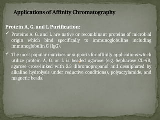 Protein A, G, and L Purification:
 Proteins A, G, and L are native or recombinant proteins of microbial
origin which bind specifically to immunoglobulins including
immunoglobulin G (IgG).
 The most popular matrixes or supports for affinity applications which
utilize protein A, G, or L is beaded agarose (e.g. Sepharose CL-4B;
agarose cross-linked with 2,3 dibromopropanol and desulphated by
alkaline hydrolysis under reductive conditions), polyacrylamide, and
magnetic beads.
Applications of Affinity Chromatography
 