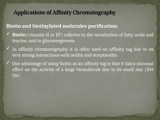 Biotin and biotinylated molecules purification:
 Biotin:(vitamin H or B7) cofactor in the metabolism of fatty acids and
leucine, and in gluconeogenesis.
 In affinity chromatography it is often used an affinity tag due to its
very strong interactions with avidin and streptavidin.
 One advantage of using biotin as an affinity tag is that it has a minimal
effect on the activity of a large biomolecule due to its small size (244
Da).
Applications of Affinity Chromatography
 