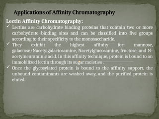 Lectin Affinity Chromatography:
 Lectins are carbohydrate binding proteins that contain two or more
carbohydrate binding sites and can be classified into five groups
according to their specificity to the monosaccharide.
 They exhibit the highest affinity for: mannose,
galactose/Nacetylgalactosamine, Nacetylglucosamine, fructose, and N-
acetylneuraminic acid. In this affinity technique, protein is bound to an
immobilized lectin through its sugar moieties .
 Once the glycosylated protein is bound to the affinity support, the
unbound contaminants are washed away, and the purified protein is
eluted.
Applications of Affinity Chromatography
 
