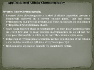 Reversed Phase Chromatography
 Reversed phase chromatography is a kind of affinity interaction between a
biomolecule dissolved in a solvent (mobile phase) that has some
hydrophobicity (e.g. proteins, peptides, and nucleic acids) and an immobilized
hydrophobic ligand (stationary phase).
 When using reversed phase chromatography, the most polar macromolecules
are eluted first and the most nonpolar macromolecules are eluted last: the
more polar (hydrophilic) a solute is, the faster the elution and vice versa.
 Initial step of reversed phase separation involves equilibration of the column
under suitable conditions (pH, ionic strength and polarity.)
 Next, sample is applied and bound to the immobilized matrix.
Applications of Affinity Chromatography
 