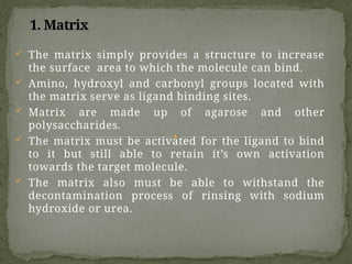 1. Matrix
 The matrix simply provides a structure to increase
the surface area to which the molecule can bind.
 Amino, hydroxyl and carbonyl groups located with
the matrix serve as ligand binding sites.
 Matrix are made up of agarose and other
polysaccharides.
 The matrix must be activated for the ligand to bind
to it but still able to retain it’s own activation
towards the target molecule.
 The matrix also must be able to withstand the
decontamination process of rinsing with sodium
hydroxide or urea.
 